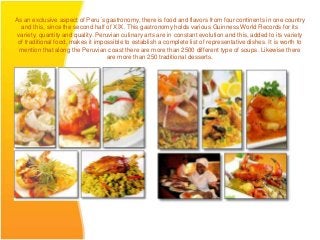 As an exclusive aspect of Peru´s gastronomy, there is food and flavors from four continents in one country
  and this, since the second half of XIX. This gastronomy holds various Guinness World Records for its
 variety, quantity and quality. Peruvian culinary arts are in constant evolution and this, added to its variety
 of traditional food, makes it impossible to establish a complete list of representative dishes. It is worth to
  mention that along the Peruvian coast there are more than 2500 different type of soups. Likewise there
                                    are more than 250 traditional desserts.
 