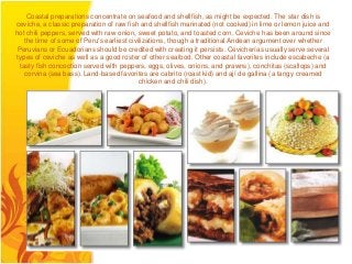 Coastal preparations concentrate on seafood and shellfish, as might be expected. The star dish is
ceviche, a classic preparation of raw fish and shellfish marinated (not cooked) in lime or lemon juice and
hot chili peppers, served with raw onion, sweet potato, and toasted corn. Ceviche has been around since
   the time of some of Peru's earliest civilizations, though a traditional Andean argument over whether
Peruvians or Ecuadorians should be credited with creating it persists. Cevicherías usually serve several
types of ceviche as well as a good roster of other seafood. Other coastal favorites include escabeche (a
 tasty fish concoction served with peppers, eggs, olives, onions, and prawns), conchitas (scallops) and
   corvina (sea bass). Land-based favorites are cabrito (roast kid) and ají de gallina (a tangy creamed
                                           chicken and chili dish).
 