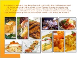 In the Amazon jungle regions, most people fish for their food, and their diets consist almost entirely of
     fish such as river trout and paiche (a huge river fish). Restaurants feature both of these, with
    accompaniments including yuca (a root), palmitos (palm hearts) and chonta (palm-heart salad),
bananas and plantains, and rice tamales known as juanes. Common menu items such as chicken and
 game are complemented by exotic fare such as caiman, wild boar, turtle, monkey, and piranha fish.
 