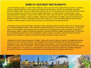 SOME OF OUR BEST RESTAURANTS:
- La Rosa Nautica, Espigon 4, Costa Verde, Miraflores. This is one of Lima's loveliest restaurants set in a fabulous
Victorian-style building at the end of a pier, overlooking the Pacific Ocean. (Sunset recommended). Excellent
seafood. Together with a group of professionals in gastronomy, the renowned peruvian chef Enrique Blondet creates
the most complete menu of Peruvian and International specialties. The restaurant's four dining areas, and its
sophisticated bar "El Espigón", rising from the midst of the ocean, allow the visitor to enjoy a magical experience,
which can only be possible in a place of fantasy, capriciously constructed in the middle of the sea. Because of this
wonderful location, the horizon, especially at the crucial sunset hour, can be best appreciated through the large
windows or ample terraces. A dream come true when you seek peace, intimacy and comfort.


- El Señorio de Sulco (Peruvian/Criollo). Excellent criolla food (typical dishes from the coast of Peru). Dishes include
fish, meat and vegetarian dishes. This restaurant recreates the history—from pre-Inca to the present—of Peruvian
cuisine in all its diversity. Typical dishes from the coast, sierra and jungle areas of Peru include the ají de gallina
(spicy pepper chicken), papa a la huancaína (potatoes Huancaína) and lomo saltado (sauteed steak). Top the meal
off, accompanied by gentle piano, with the traditional dessert suspiro a la limeña, a port and cinnamon-kissed
delicacy. The restaurant is located at the Miraflores harbor, affording a lovely ocean view.


- Restaurant Huaca Pucllana (Nouveau Peruvian). Restaurant Huaca Pucllana is located in a breathtaking setting:
within the ruins of the Huaca Pucllana, an archaeological compound built between 200 and 700 AD by the early
inhabitants of Lima. The adobe pyramid, digs and walls of the complex - one of the main administrative and
ceremonial centres of the Lima Culture - are illuminated by night, making some amazing views for the clients dining
at the covered terrace. The cuisine is a reinterpretation of the Peruvian Criollo tradition by chef Marilú Madueño
(Cordon Blue Paris), as she combines local flavours and ingredients with contemporary techniques.
 