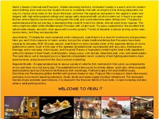 Astrid y Gaston (International/Peruvian). Hidden discreetly behind a nonchalant facade is a warm and chic modern
colonial dining room and cozy bar. Gastón Acurio is a celebrity chef with an empire of fine-dining restaurants not
only in Lima but other cities on the South American continent. His signature restaurant in the capital is warm and
elegant, with high white peaked ceilings and orange walls decorated with colorful modern art. In back is an open
kitchen, where Gastón can be seen cooking with his staff, and a secluded wine-salon dining room. The place is
sophisticated and hip but low-key, a description that could fit most of its clients, who all seem to be regulars. The
menu might be called criollo-Mediterranean: Peruvian with a light touch. Try spicy roasted kid or the excellent fish
called noble robado, served in miso sauce with crunchy oysters. The list of desserts is almost as long as the main
course menu, and they are spectacular.
Jose Antonio : Probably the most renowned criollo restaurant, José Antonio is a must for food lovers and gourmets.
Here you won't find crossover or fusion cuisine, but just the simple traditional dishes that Peruvians have been
enjoying for decades. With 30 years around, José Antonio's menu includes some of the superstar dishes of Lima's
gastronomic scene. Such is the case of the apanado (breaded steak accompanied with tacu-tacu, fried banana,
fried egg, and a raw spicy onion sauce), and the great Piqueo, a huge plate containing the best criollo appetizers:
anticucho (skewer of beef heart), stuffed potato, crispy yucca, corn tamale, deep fried pork, corn, and sweet potato.
The rustic décor, set to transport you to a Spanish conquistador ranch, is plenty of bull-fighting adornments, bare
wood furniture, and pictures from the Cuzco school of painting.
Segundo Muelle : An appropriate place to savour a plate of cebiche (fish marinated in lime juice), accompanied by
an ice-cold beer, on a hot sunny day. The establishment is famous for its shrimp dishes, and it also offers exquisite
seafood plates such as Chicharrón de Mariscos (fish cracklings), Parihuela (spicy fish and shellfish soup),
Conchitas a la Parmesana (grilled shellfish with grated cheese on top), Pulpo al Olivo (octopus in black olive sauce),
and many more mouth-watering selections. Exotic drinks and beers supply the ideal refreshment. The restaurant
has two storys and wide open terraces. It is situated in the financial district of San Isidro, is open everyday and also
offers a valet parking service.

                                        WELCOME TO PERU !!
 