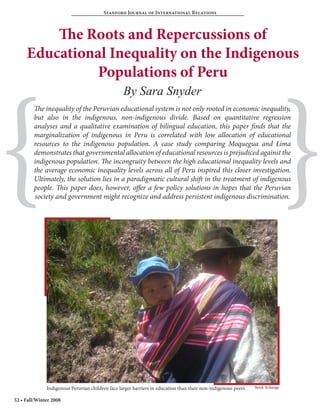 Stanford Journal of International Relations



         The Roots and Repercussions of
     Educational Inequality on the Indigenous
               Populations of Peru




{                                                                                                                               }
                                                  By Sara Snyder
        The inequality of the Peruvian educational system is not only rooted in economic inequality,
        but also in the indigenous, non-indigenous divide. Based on quantitative regression
        analyses and a qualitative examination of bilingual education, this paper finds that the
        marginalization of indigenous in Peru is correlated with low allocation of educational
        resources to the indigenous population. A case study comparing Moquegua and Lima
        demonstrates that governmental allocation of educational resources is prejudiced against the
        indigenous population. The incongruity between the high educational inequality levels and
        the average economic inequality levels across all of Peru inspired this closer investigation.
        Ultimately, the solution lies in a paradigmatic cultural shift in the treatment of indigenous
        people. This paper does, however, offer a few policy solutions in hopes that the Peruvian
        society and government might recognize and address persistent indigenous discrimination.




              Indigenous Peruvian children face larger barriers in education than their non-indigenous peers.   Stock Xchange


52 • Fall/Winter 2008
 
