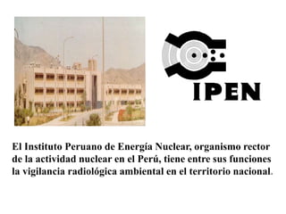 El Instituto Peruano de Energía Nuclear, organismo rector
de la actividad nuclear en el Perú, tiene entre sus funciones
la vigilancia radiológica ambiental en el territorio nacional.
 