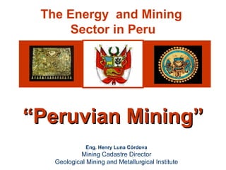The Energy and Mining
                     Sector in Peru




        “Peruvian Mining”
                                Eng. Henry Luna Córdova
                              Mining Cadastre Director
                     Geological Mining and Metallurgical Institute
Henry Luna Córdova                  “PERUVIAN MINING”                February 2008
 