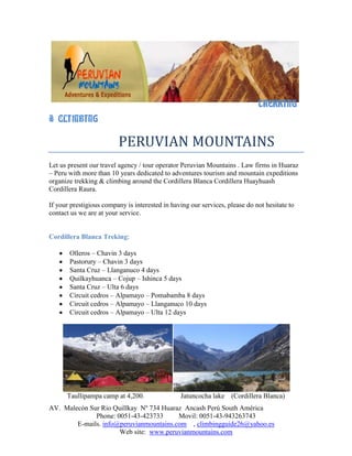 43815-4445                                                                         <br />                                                     <br />                                                    <br />                                                      TREKKING & CLIMBING<br />                  PERUVIAN MOUNTAINS <br />Let us present our travel agency / tour operator Peruvian Mountains . Law firms in Huaraz – Peru with more than 10 years dedicated to adventures tourism and mountain expeditions organize trekking & climbing around the Cordillera Blanca Cordillera Huayhuash Cordillera Raura. If your prestigious company is interested in having our services, please do not hesitate to contact us we are at your service.<br />Cordillera Blanca Treking:<br />Olleros – Chavin 3 days<br />Pastorury – Chavin 3 days<br />Santa Cruz – Llanganuco 4 days<br />Quilkayhuanca – Cojup – Ishinca 5 days<br />Santa Cruz – Ulta 6 days <br />Circuit cedros – Alpamayo – Pomabamba 8 days <br />Circuit cedros – Alpamayo – Llanganuco 10 days <br />Circuit cedros – Alpamayo – Ulta 12 days<br />Taullipampa camp at 4,200.                     Jatuncocha lake    (Cordillera Blanca)<br />Cordillera Blanca Climbing:<br />Pisco 5,752m. 4 days <br />Yanapaccha 5,460m. 2 days<br />Maparaju 5,326m.  3 days<br />Ishinca 5,530m. 3 days<br />Urus 5,495 m. , Ishinca 5.530m & Tocllaraju 6,034m 7 days<br /> Chopicalqui 6,354m. 5 days <br />Alpamayo 5,947m. 7 days <br />Quitaraju 6,036m. 7 days<br />Artesonraju 6,025m. 5 days<br />Huascaran 6,768m. 6 to 7 days<br />Alpamayo mount High camp at 5,400m.Cordillera Blanca <br /> Chopicalqui mount at 6,350 (cordillera Blanca)<br />Cordillera Huayhuash Trekking & Climbing:<br />Full circuit Huayhuash trekking 12 to 14 days with two small climbing to Pumarinri 5,450 & Diablo Mudo 5,350m.<br />Huayhuash trekking 12 days <br />Huayhuash trekking 10 days <br />Huayhuash trekking  8 days <br />Huayhuash – Cajatambo 8 to 10 days <br />Huayhuash – Queropalca 7 days<br />Mini trek Huayhuash 4 days<br />Carhuacocha Lake           Quesillococha & Siula lake<br />Cordillera Raura Trekking & Climbing:<br />Full circuit 12 days with two small climbing to Niño Perdido 5,200m ,Quesillojanca 5,357m. Cajatambo<br />Raura – Huayhuash 14 days <br />Our itinerary of trekking & climbing is from Huaraz to Huaraz if you need itinerary from Lima to Lima contact us <br />For more details and information do not hesitate to contact us <br />Lima: is capital of Peru <br /> Huaraz : 3,090m. is capital of the department of Ancash;  it is the main city in the Callejon de Huaylas  with a population of over 100,000 . most public and private offices  Huaraz is the center for high altitude sports and outdoors activites , it is used as the base  for many expeditions . Huaraz is located to 410 km.  North of Lima 7 to 8 hours by bus and 50 minutes by plane <br />PERUVIAN MOUNTAINS E.I.R.L.<br />          Rodolfo Reyes Oropeza<br />             Mountain Guide <br />           & Tour Operator<br />   Phone: 051-43-423733 Huaraz<br />    Movil: 051-43-943263743<br />    www.peruvianmountains.com<br /> <br />    <br />