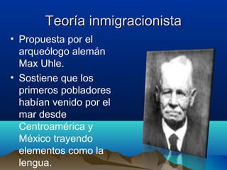 Teoría inmigracionista
• Propuesta por el
  arqueólogo alemán
  Max Uhle.
• Sostiene que los
  primeros pobladores
  habían venido por el
  mar desde
  Centroamérica y
  México trayendo
  elementos como la
  lengua.
 