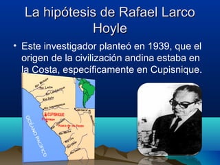 La hipótesis de Rafael Larco
             Hoyle
• Este investigador planteó en 1939, que el
  origen de la civilización andina estaba en
  la Costa, específicamente en Cupisnique.
 