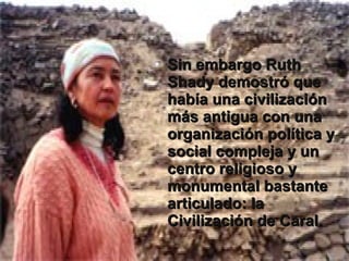 • Sin embargo Ruth
  Shady demostró que
  había una civilización
  más antigua con una
  organización política y
  social compleja y un
  centro religioso y
  monumental bastante
  articulado: la
  Civilización de Caral.
 