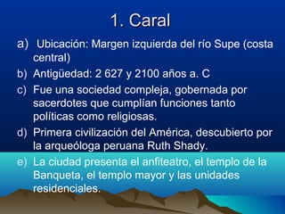 1. Caral
a) Ubicación: Margen izquierda del río Supe (costa
     central)
b)   Antigüedad: 2 627 y 2100 años a. C
c)   Fue una sociedad compleja, gobernada por
     sacerdotes que cumplían funciones tanto
     políticas como religiosas.
d)   Primera civilización del América, descubierto por
     la arqueóloga peruana Ruth Shady.
e)   La ciudad presenta el anfiteatro, el templo de la
     Banqueta, el templo mayor y las unidades
     residenciales.
 