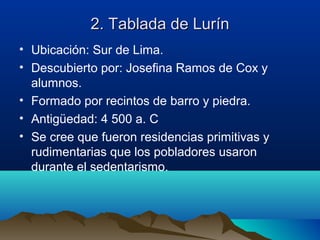 2. Tablada de Lurín
• Ubicación: Sur de Lima.
• Descubierto por: Josefina Ramos de Cox y
  alumnos.
• Formado por recintos de barro y piedra.
• Antigüedad: 4 500 a. C
• Se cree que fueron residencias primitivas y
  rudimentarias que los pobladores usaron
  durante el sedentarismo.
 