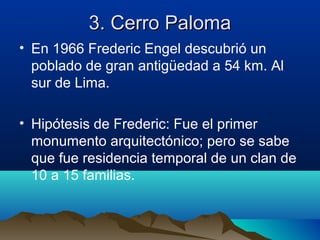 3. Cerro Paloma
• En 1966 Frederic Engel descubrió un
  poblado de gran antigüedad a 54 km. Al
  sur de Lima.

• Hipótesis de Frederic: Fue el primer
  monumento arquitectónico; pero se sabe
  que fue residencia temporal de un clan de
  10 a 15 familias.
 