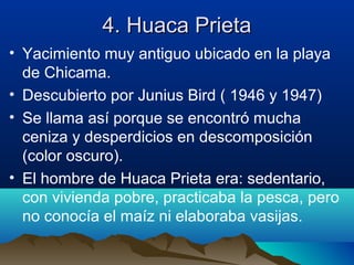 4. Huaca Prieta
• Yacimiento muy antiguo ubicado en la playa
  de Chicama.
• Descubierto por Junius Bird ( 1946 y 1947)
• Se llama así porque se encontró mucha
  ceniza y desperdicios en descomposición
  (color oscuro).
• El hombre de Huaca Prieta era: sedentario,
  con vivienda pobre, practicaba la pesca, pero
  no conocía el maíz ni elaboraba vasijas.
 