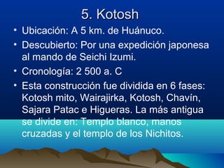5. Kotosh
• Ubicación: A 5 km. de Huánuco.
• Descubierto: Por una expedición japonesa
  al mando de Seichi Izumi.
• Cronología: 2 500 a. C
• Esta construcción fue dividida en 6 fases:
  Kotosh mito, Wairajirka, Kotosh, Chavín,
  Sajara Patac e Higueras. La más antigua
  se divide en: Templo blanco, manos
  cruzadas y el templo de los Nichitos.
 