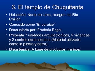 6. El templo de Chuquitanta
• Ubicación: Norte de Lima, margen del Río
  Chillón.
• Conocido como “El paraíso”
• Descubierto por: Frederic Engel.
• Presenta 7 unidades arquitectónicas, 5 viviendas
  y 2 centros ceremoniales.(Material utilizado
  como la piedra y barro).
• Dieta básica: A base de productos marinos.
 