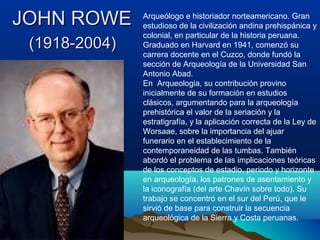 JOHN ROWE      Arqueólogo e historiador norteamericano. Gran
               estudioso de la civilización andina prehispánica y
               colonial, en particular de la historia peruana.
 (1918-2004)   Graduado en Harvard en 1941, comenzó su
               carrera docente en el Cuzco, donde fundó la
               sección de Arqueología de la Universidad San
               Antonio Abad.
               En Arqueologia, su contribución provino
               inicialmente de su formación en estudios
               clásicos, argumentando para la arqueología
               prehistórica el valor de la seriación y la
               estratigrafía, y la aplicación correcta de la Ley de
               Worsaae, sobre la importancia del ajuar
               funerario en el establecimiento de la
               contemporaneidad de las tumbas. También
               abordó el problema de las implicaciones teóricas
               de los conceptos de estadio, periodo y horizonte
               en arqueología, los patrones de asentamiento y
               la iconografía (del arte Chavín sobre todo). Su
               trabajo se concentró en el sur del Perú, que le
               sirvió de base para construir la secuencia
               arqueológica de la Sierra y Costa peruanas.
 