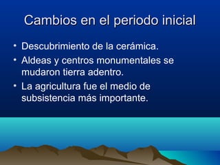 Cambios en el periodo inicial
• Descubrimiento de la cerámica.
• Aldeas y centros monumentales se
  mudaron tierra adentro.
• La agricultura fue el medio de
  subsistencia más importante.
 