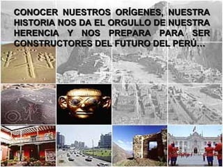 CONOCER NUESTROS ORÍGENES, NUESTRA
HISTORIA NOS DA EL ORGULLO DE NUESTRA
HERENCIA Y NOS PREPARA PARA SER
CONSTRUCTORES DEL FUTURO DEL PERÚ…
 