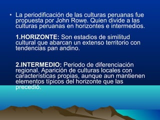 • La periodificación de las culturas peruanas fue
  propuesta por John Rowe. Quien divide a las
  culturas peruanas en horizontes e intermedios.
  1.HORIZONTE: Son estadios de similitud
  cultural que abarcan un extenso territorio con
  tendencias pan andino.

  2.INTERMEDIO: Periodo de diferenciación
  regional. Aparición de culturas locales con
  características propias, aunque aun mantienen
  elementos típicos del horizonte que las
  precedió.
 