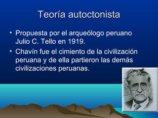 Teoría autoctonista
• Propuesta por el arqueólogo peruano
  Julio C. Tello en 1919.
• Chavín fue el cimiento de la civilización
  peruana y de ella partieron las demás
  civilizaciones peruanas.
 