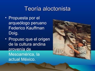 Teoría aloctonista
• Propuesta por el
  arqueólogo peruano
  Federico Kauffman
  Doig.
• Propuso que el origen
  de la cultura andina
  provenía de
  Mesoamérica, la
  actual México.
 