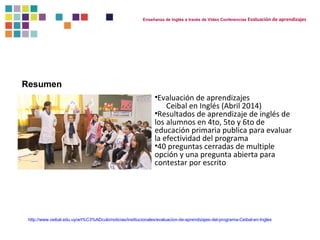 Enseñanza de Inglés a través de Video Conferencias Evaluación de aprendizajes 
Resumen 
•Evaluación de aprendizajes 
Ceibal en Inglés (Abril 2014) 
•Resultados de aprendizaje de inglés de 
los alumnos en 4to, 5to y 6to de 
educación primaria publica para evaluar 
la efectividad del programa 
•40 preguntas cerradas de multiple 
opción y una pregunta abierta para 
contestar por escrito 
http://www.ceibal.edu.uy/art%C3%ADculo/noticias/institucionales/evaluacion-de-aprendizajes-del-programa-Ceibal-en-Ingles 
 