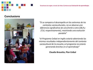 Conclusions 
Enseñanza de Inglés a través de Video Conferencias Evaluación de aprendizajes 
“Si se compara el desempeño en los extremos de los 
contextos socioculturales, no se observa una 
diferencia significativa de uno frente a otro (28,9 y 
27,6, respectivamente), mostrando una evolución 
paralela” 
“el Programa Ceibal en Inglés estaría obteniendo los 
mismos resultados independientemente del contexto 
sociocultural de la escuela y el programa no estaría 
generando brechas en el aprendizaje” 
Claudia Brovetto, Plan Ceibal 
 