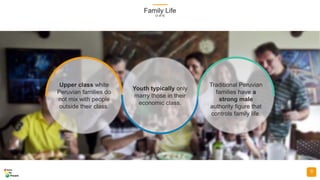 Family Life
(3 of 4)
9
Upper class white
Peruvian families do
not mix with people
outside their class.
Youth typically only
marry those in their
economic class.
Traditional Peruvian
families have a
strong male
authority figure that
controls family life.
 