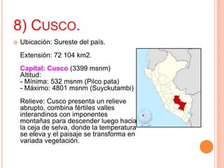 8) CUSCO.
 Ubicación: Sureste del país.
Extensión: 72 104 km2.
Capital: Cusco (3399 msnm)
Altitud:
- Mínima: 532 msnm (Pilco pata)
- Máximo: 4801 msnm (Suyckutambi)
Relieve: Cusco presenta un relieve
abrupto, combina fértiles valles
interandinos con imponentes
montañas para descender luego hacia
la ceja de selva, donde la temperatura
se eleva y el paisaje se transforma en
variada vegetación.
 