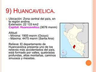 9) HUANCAVELICA.
 Ubicación: Zona central del país, en
la región andina.
Extensión: 22 133 km2
Capital: Huancavelica (3676 msnm)
Altitud:
- Mínima: 1900 msnm (Ocoyo)
- Máxima: 4475 msnm (Santa Ana)
Relieve: El departamento de
Huancavelica presenta uno de los
relieves más accidentados del país,
está formado por valles, quebradas
profundas, altas montañas, caminos
sinuosos y mesetas.
 