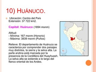 10) HUÁNUCO.
 Ubicación: Centro del País
Extensión: 37 722 km2.
Capital: Huánuco (1894 msnm)
Altitud:
- Mínima: 167 msnm (Honorio)
- Máxima: 3839 msnm (Puños)
Relieve: El departamento de Huánuco se
caracteriza por comprender dos paisajes
muy distintos, la sierra y la selva alta. La
parte andina está marcada por la
presencia de la Cordillera del Huayhuash.
La selva alta se extiende a lo largo del
flanco oriental de los Andes.
 