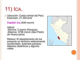 11) ICA.
 Ubicación: Costa central del Perú
Extensión: 21 305 km2
Capital: Ica (406 msnm)
Altitud:
-Mínima: 2 msnm (Paracas)
-Máxima: 3796 msnm (San Pedro
de Huaca pana)
Relieve: El departamento de Ica
presenta un territorio relativamente
accidentado, extensas pampas,
tablazos desérticos y algunos
valles.
 