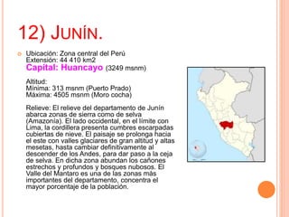 12) JUNÍN.
 Ubicación: Zona central del Perú
Extensión: 44 410 km2
Capital: Huancayo (3249 msnm)
Altitud:
Mínima: 313 msnm (Puerto Prado)
Máxima: 4505 msnm (Moro cocha)
Relieve: El relieve del departamento de Junín
abarca zonas de sierra como de selva
(Amazonía). El lado occidental, en el límite con
Lima, la cordillera presenta cumbres escarpadas
cubiertas de nieve. El paisaje se prolonga hacia
el este con valles glaciares de gran altitud y altas
mesetas, hasta cambiar definitivamente al
descender de los Andes, para dar paso a la ceja
de selva. En dicha zona abundan los cañones
estrechos y profundos y bosques nubosos. El
Valle del Mantaro es una de las zonas más
importantes del departamento, concentra el
mayor porcentaje de la población.
 