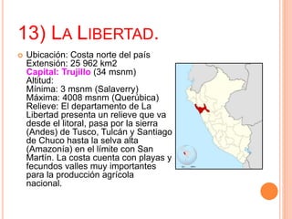 13) LA LIBERTAD.
 Ubicación: Costa norte del país
Extensión: 25 962 km2
Capital: Trujillo (34 msnm)
Altitud:
Mínima: 3 msnm (Salaverry)
Máxima: 4008 msnm (Querúbica)
Relieve: El departamento de La
Libertad presenta un relieve que va
desde el litoral, pasa por la sierra
(Andes) de Tusco, Tulcán y Santiago
de Chuco hasta la selva alta
(Amazonía) en el límite con San
Martín. La costa cuenta con playas y
fecundos valles muy importantes
para la producción agrícola
nacional.
 