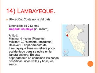 14) LAMBAYEQUE.
 Ubicación: Costa norte del país.
Extensión: 14 213 km2
Capital: Chiclayo (29 msnm)
Altitud:
Mínima: 4 msnm (Pimentel)
Máxima: 3078 msnm (Incautase)
Relieve: El departamento de
Lambayeque tiene un relieve poco
accidentado pues se ubica en la
llanura costera. En este
departamento se combinan las zonas
desérticas, ricos valles y bosques
secos.
 