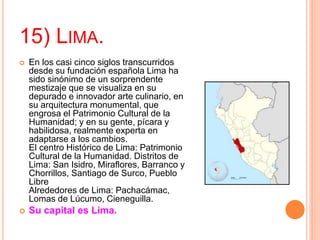 15) LIMA.
 En los casi cinco siglos transcurridos
desde su fundación española Lima ha
sido sinónimo de un sorprendente
mestizaje que se visualiza en su
depurado e innovador arte culinario, en
su arquitectura monumental, que
engrosa el Patrimonio Cultural de la
Humanidad; y en su gente, pícara y
habilidosa, realmente experta en
adaptarse a los cambios.
El centro Histórico de Lima: Patrimonio
Cultural de la Humanidad. Distritos de
Lima: San Isidro, Miraflores, Barranco y
Chorrillos, Santiago de Surco, Pueblo
Libre
Alrededores de Lima: Pachacámac,
Lomas de Lúcumo, Cieneguilla.
 Su capital es Lima.
 