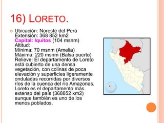 16) LORETO.
 Ubicación: Noreste del Perú
Extensión: 368 852 km2
Capital: Iquitos (104 msnm)
Altitud:
Mínima: 70 msnm (Amelia)
Máxima: 220 msnm (Balsa puerto)
Relieve: El departamento de Loreto
está cubierto de una densa
vegetación, con colinas de poca
elevación y superficies ligeramente
onduladas recorridas por diversos
ríos de la cuenca del río Amazonas.
Loreto es el departamento más
extenso del país (368852 km2)
aunque también es uno de los
menos poblados.
 