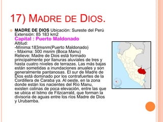 17) MADRE DE DIOS.
 MADRE DE DIOS Ubicación: Sureste del Perú
Extensión: 85 183 km2
Capital : Puerto Maldonado
Altitud:
-Mínima:183msnm(Puerto Maldonado)
- Máxima: 500 msnm (Boca Manu)
Relieve: Madre de Dios está formado
principalmente por llanuras aluviales de tres y
hasta cuatro niveles de terrazas. Las más bajas
están sometidas a inundaciones anuales y son
generalmente pantanosas. El sur de Madre de
Dios está dominado por los contrafuertes de la
Cordillera de Caraba ya. Al oeste, en la zona
donde están los nacientes del Río Manu,
existen colinas de poca elevación, entre las que
se ubica el Istmo de Fitzcarrald, que forman la
divisoria de aguas entre los ríos Madre de Dios
y Urubamba.
 