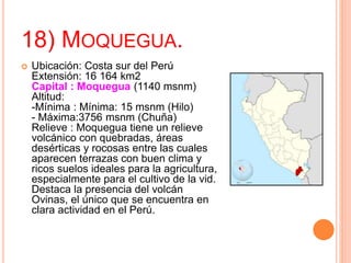 18) MOQUEGUA.
 Ubicación: Costa sur del Perú
Extensión: 16 164 km2
Capital : Moquegua (1140 msnm)
Altitud:
-Mínima : Mínima: 15 msnm (Hilo)
- Máxima:3756 msnm (Chuña)
Relieve : Moquegua tiene un relieve
volcánico con quebradas, áreas
desérticas y rocosas entre las cuales
aparecen terrazas con buen clima y
ricos suelos ideales para la agricultura,
especialmente para el cultivo de la vid.
Destaca la presencia del volcán
Ovinas, el único que se encuentra en
clara actividad en el Perú.
 
