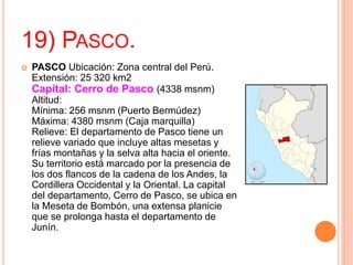 19) PASCO.
 PASCO Ubicación: Zona central del Perú.
Extensión: 25 320 km2
Capital: Cerro de Pasco (4338 msnm)
Altitud:
Mínima: 256 msnm (Puerto Bermúdez)
Máxima: 4380 msnm (Caja marquilla)
Relieve: El departamento de Pasco tiene un
relieve variado que incluye altas mesetas y
frías montañas y la selva alta hacia el oriente.
Su territorio está marcado por la presencia de
los dos flancos de la cadena de los Andes, la
Cordillera Occidental y la Oriental. La capital
del departamento, Cerro de Pasco, se ubica en
la Meseta de Bombón, una extensa planicie
que se prolonga hasta el departamento de
Junín.
 