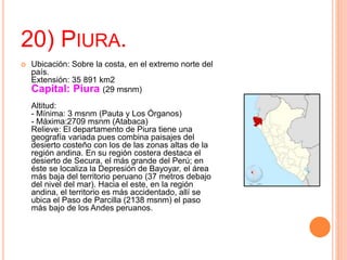 20) PIURA.
 Ubicación: Sobre la costa, en el extremo norte del
país.
Extensión: 35 891 km2
Capital: Piura (29 msnm)
Altitud:
- Mínima: 3 msnm (Pauta y Los Órganos)
- Máxima:2709 msnm (Atabaca)
Relieve: El departamento de Piura tiene una
geografía variada pues combina paisajes del
desierto costeño con los de las zonas altas de la
región andina. En su región costera destaca el
desierto de Secura, el más grande del Perú; en
éste se localiza la Depresión de Bayoyar, el área
más baja del territorio peruano (37 metros debajo
del nivel del mar). Hacia el este, en la región
andina, el territorio es más accidentado, allí se
ubica el Paso de Parcilla (2138 msnm) el paso
más bajo de los Andes peruanos.
 