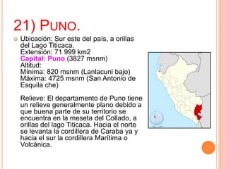 21) PUNO.
 Ubicación: Sur este del país, a orillas
del Lago Titicaca.
Extensión: 71 999 km2
Capital: Puno (3827 msnm)
Altitud:
Mínima: 820 msnm (Lanlacuni bajo)
Máxima: 4725 msnm (San Antonio de
Esquila che)
Relieve: El departamento de Puno tiene
un relieve generalmente plano debido a
que buena parte de su territorio se
encuentra en la meseta del Collado, a
orillas del lago Titicaca. Hacia el norte
se levanta la cordillera de Caraba ya y
hacia el sur la cordillera Marítima o
Volcánica.
 