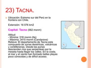 23) TACNA.
 Ubicación: Extremo sur del Perú en la
frontera con Chile.
Extensión: 16 076 km2
Capital: Tacna (562 msnm)
Altitud:
- Mínima: 318 msnm (Ite)
- Máxima: 3415 msnm (Candarave)
Relieve: El departamento de Tacna esta
compuesto de zonas desérticas, volcánicas
y cordilleranas. Desde las punas
descienden ríos que serpentean por la
meseta hasta llegar los valles. En la costa,
el mar y el viento han formado bellas playas
poco conocidas y de difícil acceso.
 