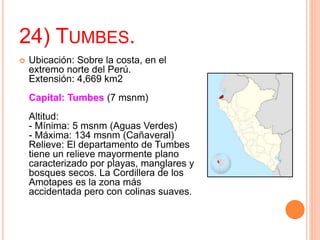 24) TUMBES.
 Ubicación: Sobre la costa, en el
extremo norte del Perú.
Extensión: 4,669 km2
Capital: Tumbes (7 msnm)
Altitud:
- Mínima: 5 msnm (Aguas Verdes)
- Máxima: 134 msnm (Cañaveral)
Relieve: El departamento de Tumbes
tiene un relieve mayormente plano
caracterizado por playas, manglares y
bosques secos. La Cordillera de los
Amotapes es la zona más
accidentada pero con colinas suaves.
 
