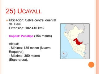25) UCAYALI.
 Ubicación: Selva central oriental
del Perú.
Extensión: 102 410 km2
Capital: Pucallpa (154 msnm)
Altitud:
- Mínima: 135 msnm (Nueva
Requena)
- Máxima: 350 msnm
(Esperanza).
 