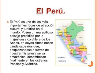  El Perú es uno de los más
importantes focos de atracción
cultural y turística en el
mundo. Posee un maravilloso
paisaje presidido por la
majestuosa cordillera de los
Andes, en cuyas cimas nacen
caudalosos ríos que,
desplazándose a través de
nuestra misteriosa selva
amazónica, desembocan
finalmente en los océanos
Pacífico y Atlántico.
 
