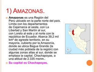 1) AMAZONAS.
 Amazonas es una Región del
Perú ubicado en la parte norte del país.
Limita con los departamentos
de Cajamarca al oeste, con La
Libertad y San Martín al sur,
con Loreto al este y al norte con la
república de Ecuador. Abarca 39,2 mil
km² de agreste territorio, en su
mayoría, cubierto por la Amazonía,
donde se ubica Bagua Grande (la
ciudad más poblada de la región) con
algunas zonas altas al sur, donde se
emplaza la capital, Chachapoyas, a
una altitud de 2.335 msnm..
 Su capital es Chachapoyas.
 
