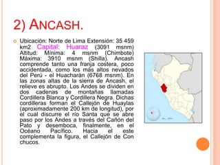 2) ANCASH.
 Ubicación: Norte de Lima Extensión: 35 459
km2 Capital: Huaraz (3091 msnm)
Altitud: Mínima: 4 msnm (Chimbote)
Máxima: 3910 msnm (Shilla). Ancash
comprende tanto una franja costera, poco
accidentada, como los más altos nevados
del Perú - el Huacharán (6768 msnm). En
las zonas altas de la sierra de Ancash, el
relieve es abrupto. Los Andes se dividen en
dos cadenas de montañas llamadas
Cordillera Blanca y Cordillera Negra. Dichas
cordilleras forman el Callejón de Huaylas
(aproximadamente 200 km de longitud), por
el cual discurre el río Santa que se abre
paso por los Andes a través del Cañón del
Pato y desemboca, finalmente, en el
Océano Pacífico. Hacia el este
complementa la figura, el Callejón de Con
chucos.
 