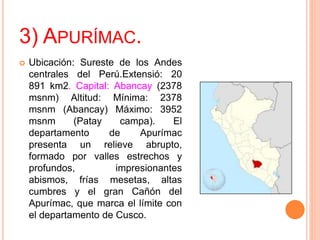 3) APURÍMAC.
 Ubicación: Sureste de los Andes
centrales del Perú.Extensió: 20
891 km2. Capital: Abancay (2378
msnm) Altitud: Mínima: 2378
msnm (Abancay) Máximo: 3952
msnm (Patay campa). El
departamento de Apurímac
presenta un relieve abrupto,
formado por valles estrechos y
profundos, impresionantes
abismos, frías mesetas, altas
cumbres y el gran Cañón del
Apurímac, que marca el límite con
el departamento de Cusco.
 