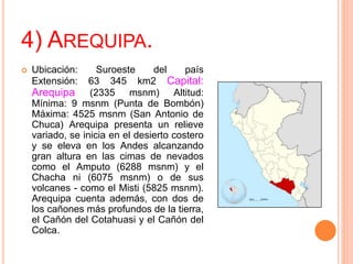 4) AREQUIPA.
 Ubicación: Suroeste del país
Extensión: 63 345 km2 Capital:
Arequipa (2335 msnm) Altitud:
Mínima: 9 msnm (Punta de Bombón)
Máxima: 4525 msnm (San Antonio de
Chuca) Arequipa presenta un relieve
variado, se inicia en el desierto costero
y se eleva en los Andes alcanzando
gran altura en las cimas de nevados
como el Amputo (6288 msnm) y el
Chacha ni (6075 msnm) o de sus
volcanes - como el Misti (5825 msnm).
Arequipa cuenta además, con dos de
los cañones más profundos de la tierra,
el Cañón del Cotahuasi y el Cañón del
Colca.
 