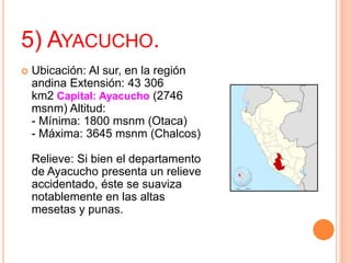 5) AYACUCHO.
 Ubicación: Al sur, en la región
andina Extensión: 43 306
km2 Capital: Ayacucho (2746
msnm) Altitud:
- Mínima: 1800 msnm (Otaca)
- Máxima: 3645 msnm (Chalcos)
Relieve: Si bien el departamento
de Ayacucho presenta un relieve
accidentado, éste se suaviza
notablemente en las altas
mesetas y punas.
 